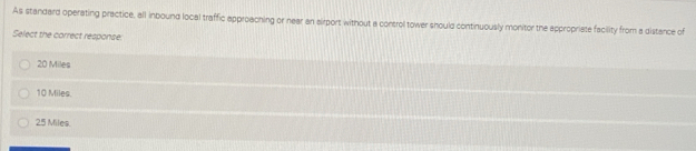 As standard operating practice, all inbound local traffic approaching or near an airport without a control tower should continuously monitor the appropriate facility from a distance of
Select the correct response:
20 Miles
10 Miles.
25 Miles.