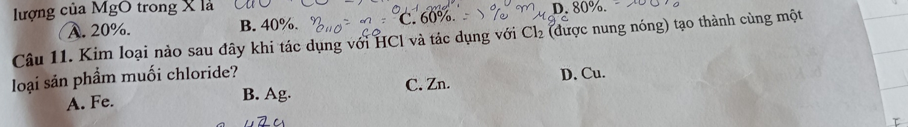 lượng của MgO trong X là D. 80%.
A. 20%. B. 40%.
C. 60%.
Câu 11. Kim loại nào sau đây khi tác dụng với HCl và tác dụng với Cl_2 (được nung nóng) tạo thành cùng một
loại sản phẩm muối chloride?
A. Fe. D. Cu.
B. Ag. C. Zn.
τ