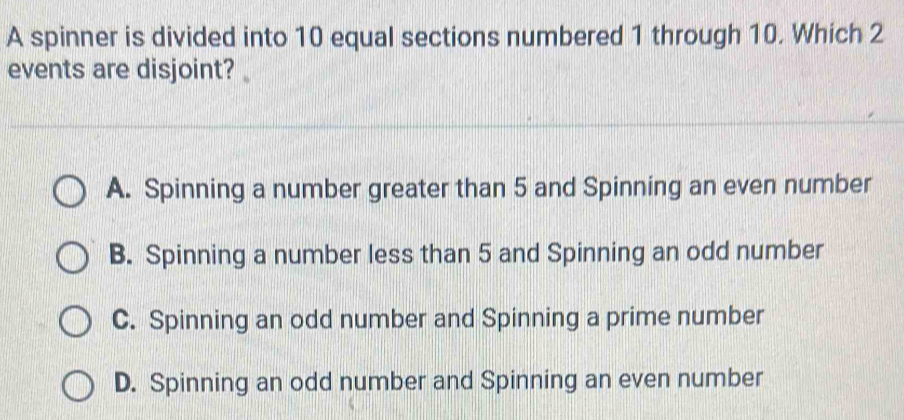 A spinner is divided into 10 equal sections numbered 1 through 10. Which 2
events are disjoint?
A. Spinning a number greater than 5 and Spinning an even number
B. Spinning a number less than 5 and Spinning an odd number
C. Spinning an odd number and Spinning a prime number
D. Spinning an odd number and Spinning an even number