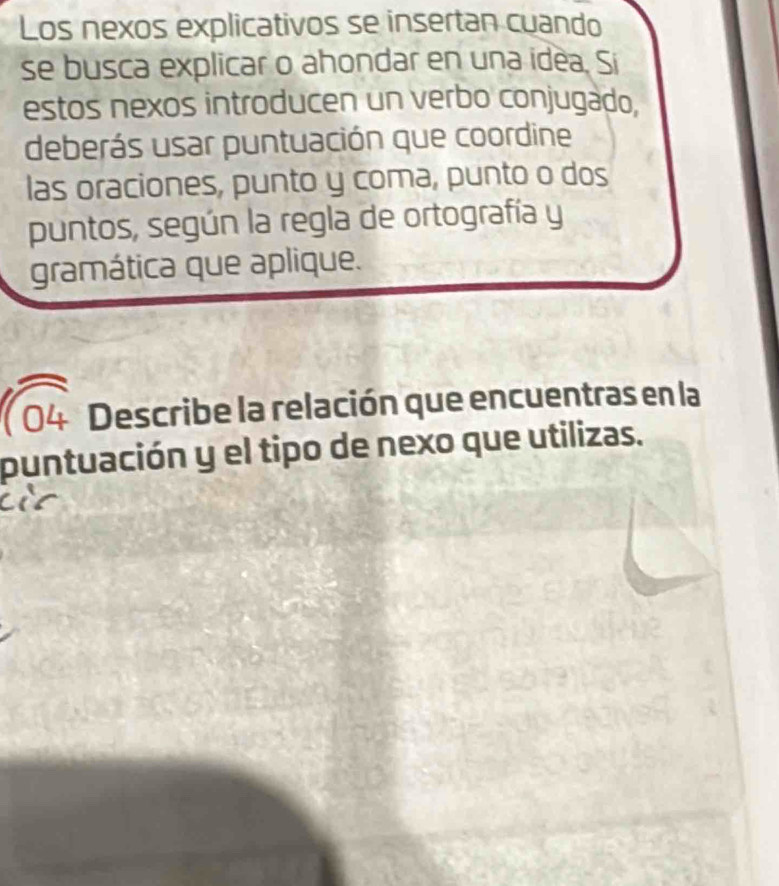 Los nexos explicativos se insertan cuando 
se busca explicar o ahondar en una idea. Si 
estos nexos introducen un verbo conjugado. 
deberás usar puntuación que coordine 
las oraciones, punto y coma, punto o dos 
puntos, según la regla de ortografía y 
gramática que aplique. 
( 04 Describe la relación que encuentras en la 
puntuación y el tipo de nexo que utilizas.