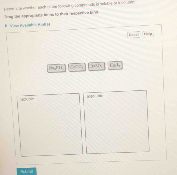 Determine whether each of the following compounds is soluble or insoluble: 
Drag the appropriate items to their respective bins. 
View Available Hint(s) 
Reset Help
Na_3PO_4 Ca CO_3 BaSO_4 Hg_2I_2
Soluble Insoluble 
Submit