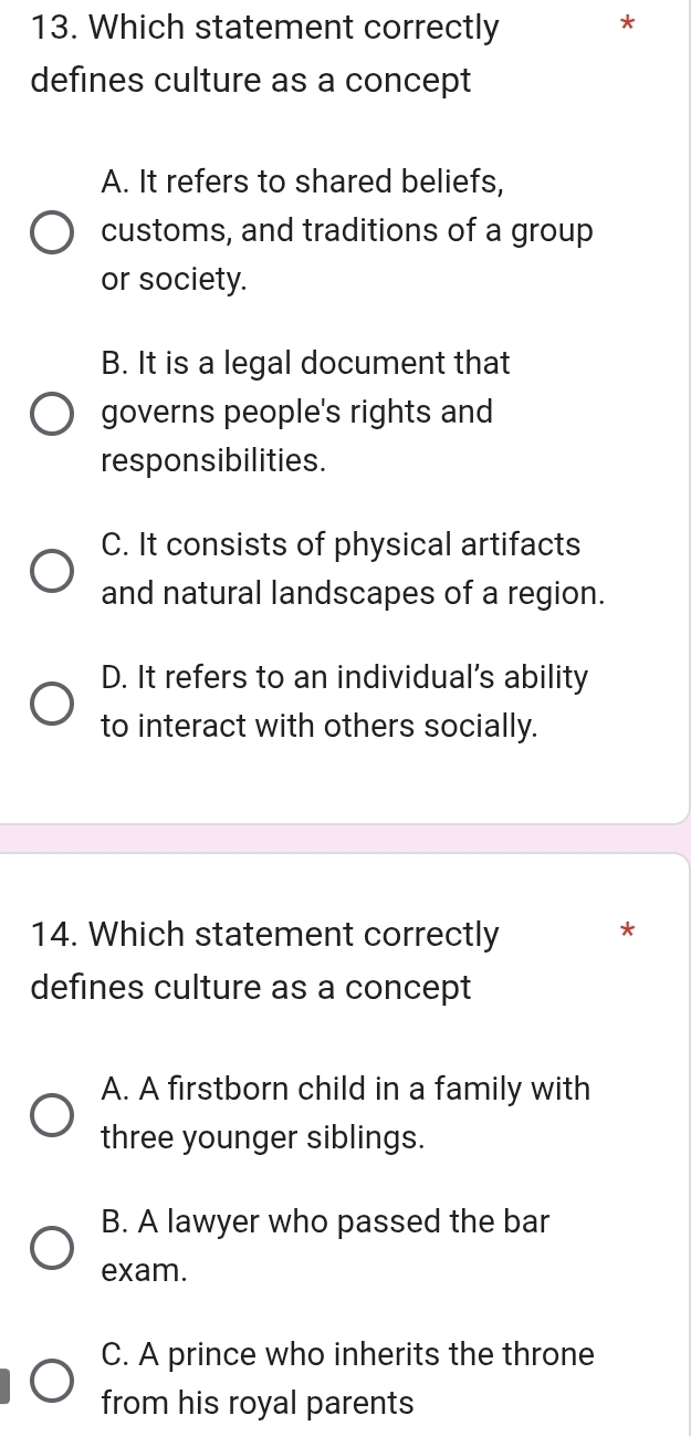 Which statement correctly
defines culture as a concept
A. It refers to shared beliefs,
customs, and traditions of a group
or society.
B. It is a legal document that
governs people's rights and
responsibilities.
C. It consists of physical artifacts
and natural landscapes of a region.
D. It refers to an individual's ability
to interact with others socially.
14. Which statement correctly
*
defines culture as a concept
A. A firstborn child in a family with
three younger siblings.
B. A lawyer who passed the bar
exam.
C. A prince who inherits the throne
from his royal parents