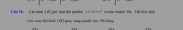 Câu I1: Cho hình (H) giới hạn bởi parabol y=2x-x^2 và trục hoành Ox. Thể tích khối 
tròn xoay khi hình (H) quay xung quanh trục Ox bằng:
5 167 15π