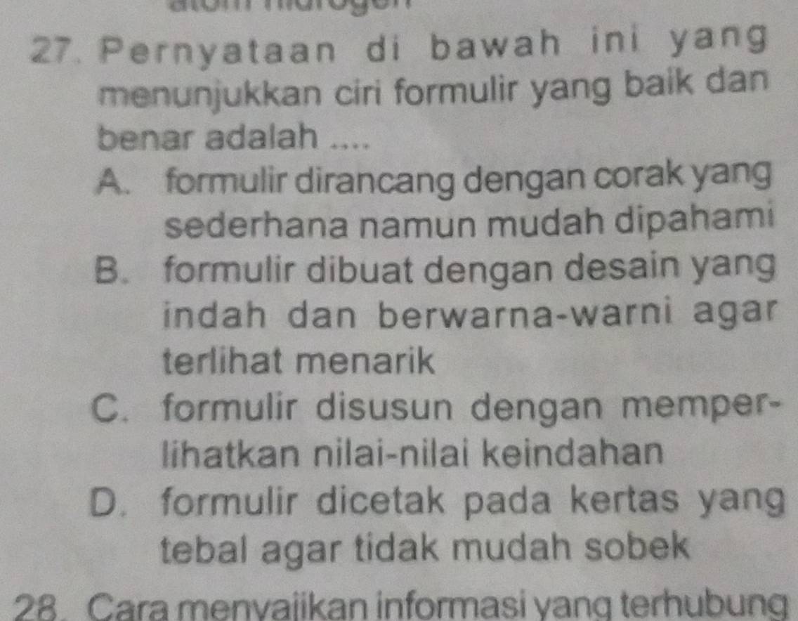 Pernyataan di bawah ini yang
menunjukkan ciri formulir yang baik dan
benar adalah ....
A. formulir dirancang dengan corak yang
sederhana namun mudah dipahami
B. formulir dibuat dengan desain yang
indah dan berwarna-warni agar
terlihat menarik
C. formulir disusun dengan memper-
lihatkan nilai-nilai keindahan
D. formulir dicetak pada kertas yang
tebal agar tidak mudah sobek
28. Cara menvajikan informasi yang terhubung