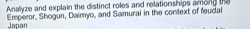 Analyze and explain the distinct roles and relationships among the 
Emperor, Shogun, Daimyo, and Samurai in the context of feudal 
Japan