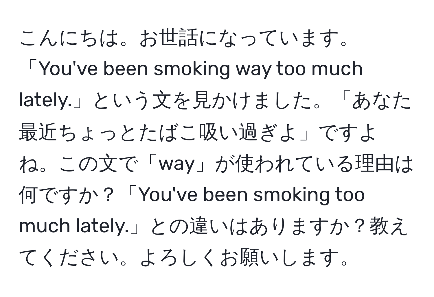 こんにちは。お世話になっています。「You've been smoking way too much lately.」という文を見かけました。「あなた最近ちょっとたばこ吸い過ぎよ」ですよね。この文で「way」が使われている理由は何ですか？「You've been smoking too much lately.」との違いはありますか？教えてください。よろしくお願いします。