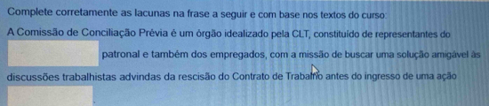 Complete corretamente as lacunas na frase a seguir e com base nos textos do curso: 
A Comissão de Conciliação Prévia é um órgão idealizado pela CLT, constituído de representantes do 
patronal e também dos empregados, com a missão de buscar uma solução amigável às 
discussões trabalhistas advindas da rescisão do Contrato de Trabalfo antes do ingresso de uma ação