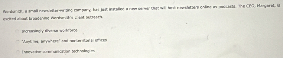 Wordsmith, a small newsletter-writing company, has just installed a new server that will host newsletters online as podcasts. The CEO, Margaret, is
excited about broadening Wordsmith's client outreach.
Increasingly diverse workforce
"Anytime, anywhere” and nonterritorial offices
Innovative communication technologies