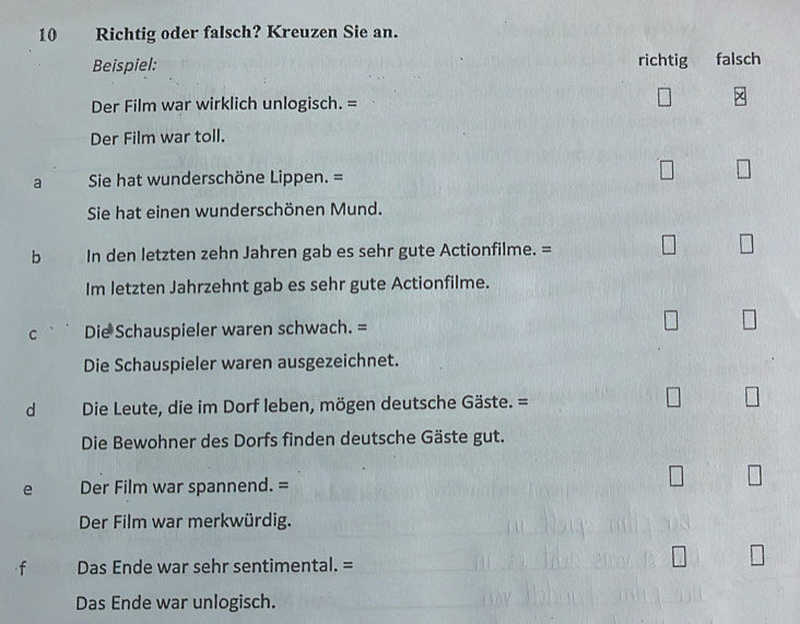 Richtig oder falsch? Kreuzen Sie an.
Beispiel: richtig falsch
Der Film war wirklich unlogisch. =
x
Der Film war toll.
a Sie hat wunderschöne Lippen. =
Sie hat einen wunderschönen Mund.
b . In den letzten zehn Jahren gab es sehr gute Actionfilme. =
Im letzten Jahrzehnt gab es sehr gute Actionfilme.
C Die Schauspieler waren schwach. =
Die Schauspieler waren ausgezeichnet.
d Die Leute, die im Dorf leben, mögen deutsche Gäste. =
Die Bewohner des Dorfs finden deutsche Gäste gut.
e Der Film war spannend. =
Der Film war merkwürdig.
f Das Ende war sehr sentimental. =
Das Ende war unlogisch.