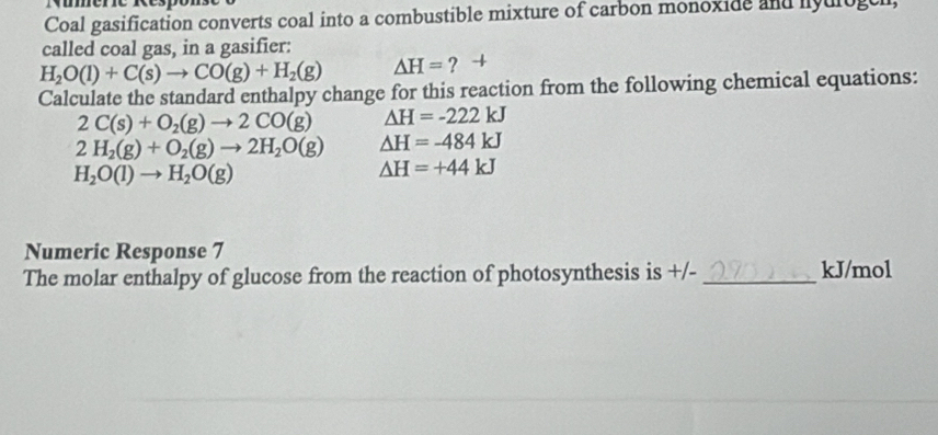 Coal gasification converts coal into a combustible mixture of carbon monoxide and hyulogeh, 
called coal gas, in a gasifier:
H_2O(l)+C(s)to CO(g)+H_2(g) △ H= ? + 
Calculate the standard enthalpy change for this reaction from the following chemical equations:
2C(s)+O_2(g)to 2CO(g) △ H=-222kJ
2H_2(g)+O_2(g)to 2H_2O(g) △ H=-484kJ
H_2O(l)to H_2O(g)
△ H=+44kJ
Numeric Response 7 
The molar enthalpy of glucose from the reaction of photosynthesis is +/-_  kJ/mol