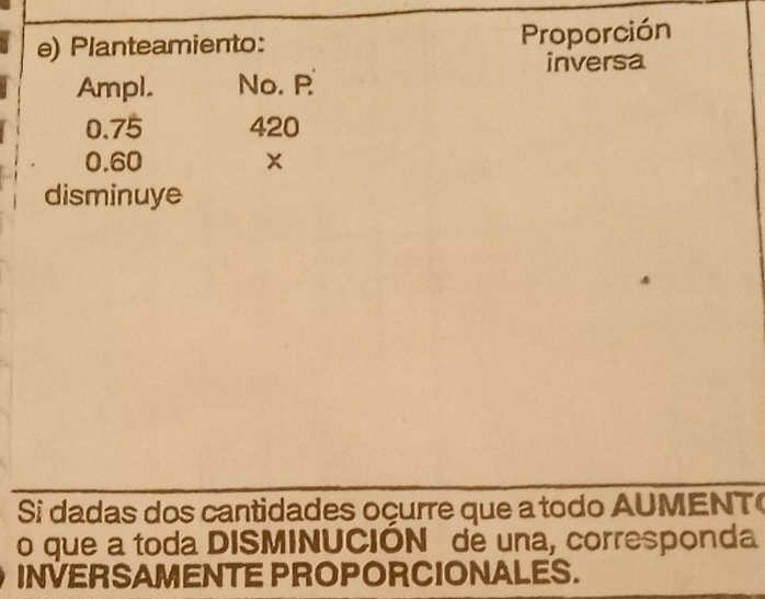 Planteamiento: Proporción 
inversa 
Ampl. No. P
0.75 420
0.60 x
disminuye 
Si dadas dos cantidades oçurre que a todo AUMENT 
o que a toda DISMINUCIÓN de una, corresponda 
INVERSAMENTE PROPORCIONALES.