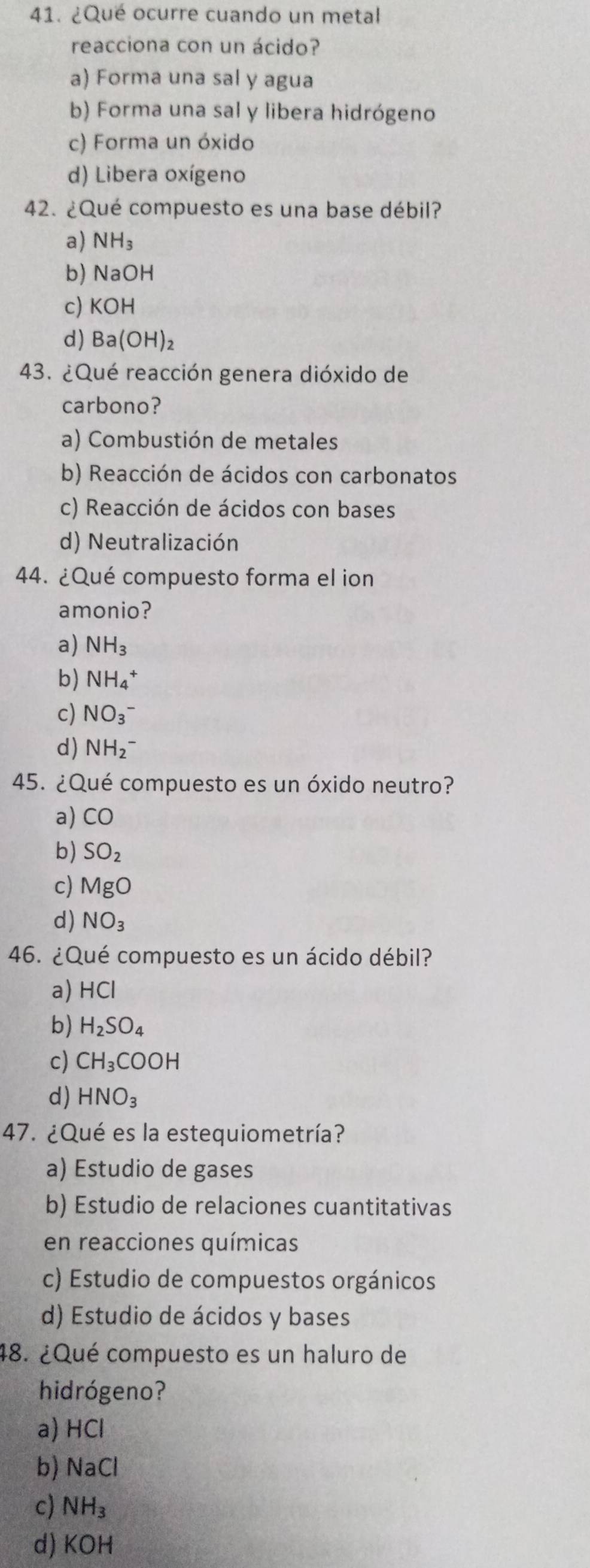 ¿Qué ocurre cuando un metal
reacciona con un ácido?
a) Forma una sal y agua
b) Forma una sal y libera hidrógeno
c) Forma un óxido
d) Libera oxígeno
42. ¿Qué compuesto es una base débil?
a) NH_3
b) NaOH
c) KOH
d) Ba(OH)_2
43. ¿Qué reacción genera dióxido de
carbono?
a) Combustión de metales
b) Reacción de ácidos con carbonatos
c) Reacción de ácidos con bases
d) Neutralización
44. ¿Qué compuesto forma el ion
amonio?
a) NH_3
b) NH_4^(+
c) NO_3^(^-))
d) NH_2^(-
45. ¿Qué compuesto es un óxido neutro?
a) CO
b) SO_2)
c) MgO
d) NO_3
46. ¿Qué compuesto es un ácido débil?
a) HCl
b) H_2SO_4
c) CH_3COOH
d) HNO_3
47. ¿Qué es la estequiometría?
a) Estudio de gases
b) Estudio de relaciones cuantitativas
en reacciones químicas
c) Estudio de compuestos orgánicos
d) Estudio de ácidos y bases
48. ¿Qué compuesto es un haluro de
hidrógeno?
a) HCl
b) NaCl
c) NH_3
d) KOH