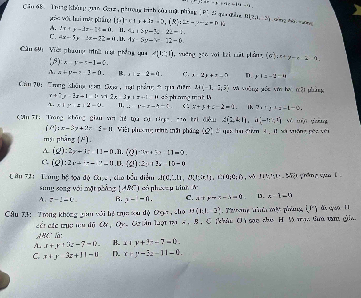 (T):3x-y+4z+10=0.
Câu 68: Trong không gian Oxyz , phương trình của mặt phẳng (P) đi qua điểm B(2;1;-3) , đồng thời yuống
góc với hai mặt phẳng (Q): x+y+3z=0 , (R): 2x-y+z=0 là
A. 2x+y-3z-14=0 B. 4x+5y-3z-22=0.
C. 4x+5y-3z+22=0 .D. 4x-5y-3z-12=0.
Câu 69: Viết phương trình mặt phẳng qua A(1;1;1) , vuông góc với hai mặt phẳng (α ):x+y-z-2=0,
(β) :x-y+z-1=0.
A. x+y+z-3=0. B. x+z-2=0. C. x-2y+z=0. D. y+z-2=0
Câu 70: Trong không gian Oxyz , mặt phẳng đi qua điểm M(-1;-2;5) và vuông góc với hai mặt phẳng
x+2y-3z+1=0 và 2x-3y+z+1=0 có phương trình là
A. x+y+z+2=0. B. x-y+z-6=0. C. x+y+z-2=0. D. 2x+y+z-1=0.
Câu 71: Trong không gian với hệ tọa độ Oxyz , cho hai điểm A(2;4;1),B(-1;1;3) và mặt phẳng
(P):x-3y+2z-5=0. Viết phương trình mặt phẳng (Q) đi qua hai điểm A , B và vuông góc với
mặt phẳng (P).
A. (Q):2y+3z-11=0 .B. (Q): 2x+3z-11=0.
C. (Q):2y+3z-12=0 .D. (Q) 2y+3z-10=0
Câu 72: Trong hệ tọa độ Oxyz , cho bốn điểm A(0;1;1),B(1;0;1),C(0;0;1) , và I(1;1;1) Mặt phẳng qua I ,
song song với mặt phẳng (ABC) có phương trình là:
C.
A. z-1=0. B. y-1=0. x+y+z-3=0. D. x-1=0
Câu 73: Trong không gian với hệ trục tọa độ Oxyz , cho H(1;1;-3). Phương trình mặt phẳng (P) đi qua H
cắt các trục tọa độ Ox, Oy, Oz lần lượt tại A, B, C (khác O) sao cho H là trực tâm tam giác
ABC là:
A. x+y+3z-7=0. B. x+y+3z+7=0.
C. x+y-3z+11=0. D. x+y-3z-11=0.