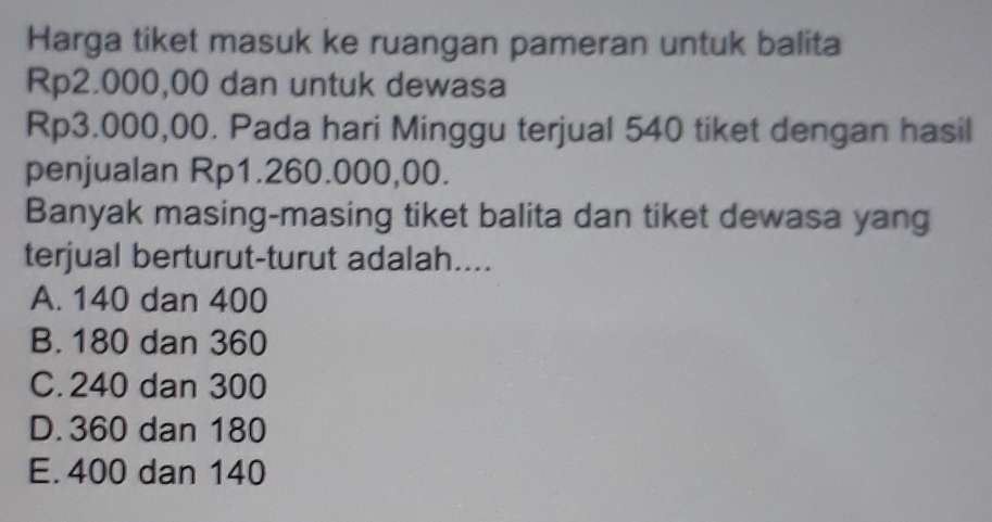 Harga tiket masuk ke ruangan pameran untuk balita
Rp2.000,00 dan untuk dewasa
Rp3.000,00. Pada hari Minggu terjual 540 tiket dengan hasil
penjualan Rp1.260.000,00.
Banyak masing-masing tiket balita dan tiket dewasa yang
terjual berturut-turut adalah....
A. 140 dan 400
B. 180 dan 360
C. 240 dan 300
D. 360 dan 180
E. 400 dan 140