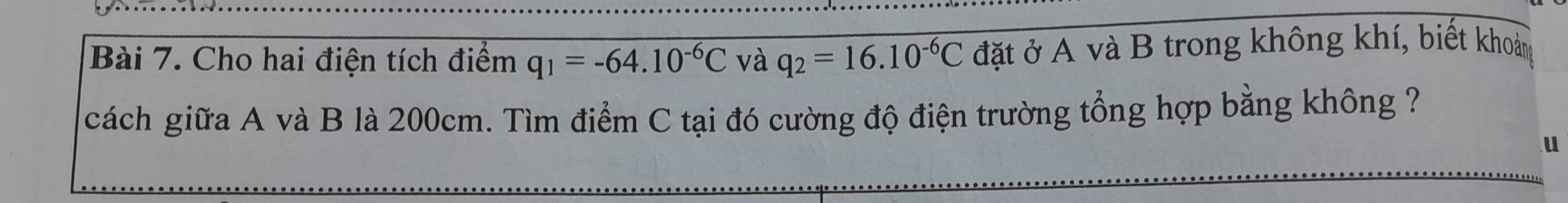 Cho hai điện tích điểm q_1=-64.10^(-6)C và q_2=16.10^(-6)C đặt ở A và B trong không khí, biết khoảng 
cách giữa A và B là 200cm. Tìm điểm C tại đó cường độ điện trường tổng hợp bằng không ? 
u