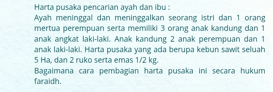 Harta pusaka pencarian ayah dan ibu : 
Ayah meninggal dan meninggalkan seorang istri dan 1 orang 
mertua perempuan serta memiliki 3 orang anak kandung dan 1
anak angkat laki-laki. Anak kandung 2 anak perempuan dan 1
anak laki-laki. Harta pusaka yang ada berupa kebun sawit seluah
5 Ha, dan 2 ruko serta emas 1/2 kg. 
Bagaimana cara pembagian harta pusaka ini secara hukum 
faraidh.