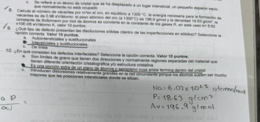 c. Se refiere a un átomo de cristal que se ha desplazado a un lugar intersticial, un pequeño espacio vacío
que normalmente no está ocupado
8. Calcule el número de vacantes por m^3 en el oro, en equilibrio a 1300°C. la energía necesaría para la formación de
vacantes es de 0.98 eV/átomo: el peso atómico del oro (a 1300°C) es 196.9 g/mol y la densidad 18.63g/cm^3
constante de Boltzmann por mol de átomos se convierte en la constante de los gases R, en este caso k=8.62 , la
x10E-05 eV/átomo K. valor 10 puntos.
9. Qué tipo de defecto presentan las disoluciones sólidas (dentro de las imperfecciones en sólidos)? Seleccione la
opción correcta. Valor 10 puntos.
a. Autointersticiales y sustitucionales
Intersticiales y sustitucionales.
c. De linea
10. ¿En qué consisten los defectos interfaciales? Seleccione la opción correcta. Valor 10 puntos.
a. Son limites de grano que tienen dos direcciones y normalmente regiones separadas del material que
tienen diferente orientación cristalográfica y/o estructura cristalina.
Es una porción extra de un plano de átomos o semiplano cuya arista termina dentro del cristal.
c. Introducen distorsiones relativamente grandes en la red circundante porque los átomos suelen ser mucho
mayores que las posiciones intersticiales donde se sitúan.