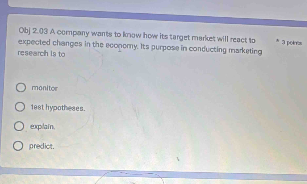 Obj 2.03 A company wants to know how its target market will react to 3 points
expected changes in the economy. Its purpose in conducting marketing
research is to
monitor
test hypotheses.
explain.
predict.