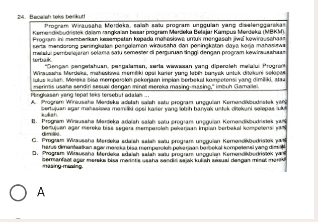 Bacalah teks berikut!
Program Wirausaha Merdeka, salah satu program unggulan yang diselenggarakan
Kemendikbudristek dalam rangkaian besar program Merdeka Belajar Kampus Merdeka (MBKM).
Program ini memberikan kesempatan kepada mahasiswa untuk mengasah jiwa  kewirausahaan
serta mendorong peningkatan pengalaman wirausaha dan peningkatan daya kerja mahasiswa
melalui pembelajaran selama satu semester di perguruan tinggi dengan program kewirausahaan
terbaik.
“Dengan pengetahuan, pengalaman, serta wawasan yang diperoleh melalui Program
Wirausaha Merdeka, mahasiswa memiliki opsi karier yang lebih banyak untuk ditekuni selepas
lulus kuliah. Mereka bisa memperoleh pekerjaan impian berbekal kompetensi yang dimiliki, atau
merintis usaha sendiri sesuai dengan minat mereka masing-masing," imbuh Gamaliel.
Ringkasan yang tepat teks tersebut adalah ...
A. Program Wirausaha Merdeka adalah salah satu program unggulan Kemendikbudristek yan
bertujuan agar mahasiswa memiliki opsi karier yang lebih banyak untuk ditekuni selepas lulu
kuliah.
B. Program Wirausaha Merdeka adalah salah satu program unggulan Kemendikbudristek yan
bertujuan agar mereka bisa segera memperoleh pekerjaan impian berbekal kompetensi yan
dimiliki .
C. Program Wirausaha Merdeka adalah salah satu program unggulan Kemendikbudristek yan
harus dimanfaatkan agar mereka bisa memperoleh pekerjaan berbekal kompetensi yang dimilik
D. Program Wirausaha Merdeka adalah salah satu program unggulan Kemendikbudristek yan
bermanfaat agar mereka bisa merintis usaha sendiri sejak kuliah sesuai dengan minat merek
masing-masing.
A