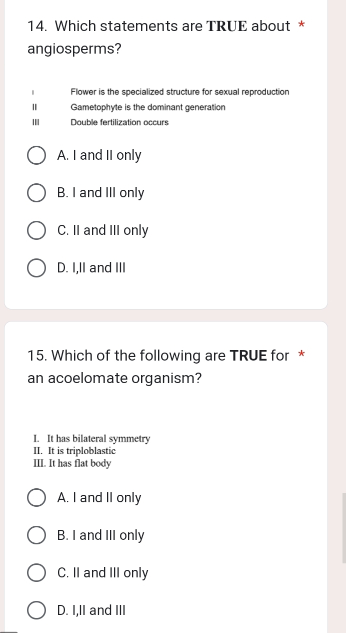 Which statements are TRUE about *
angiosperms?
1 Flower is the specialized structure for sexual reproduction
Ⅱ Gametophyte is the dominant generation
III Double fertilization occurs
A. I and II only
B. I and III only
C. II and III only
D. I,II and III
15. Which of the following are TRUE for *
an acoelomate organism?
I. It has bilateral symmetry
II. It is triploblastic
III. It has flat body
A. I and II only
B. I and III only
C. II and III only
D. I,II and III