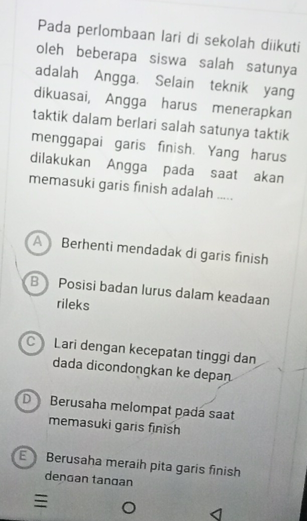 Pada perlombaan lari di sekolah diikuti
oleh beberapa siswa salah satunya
adalah Angga. Selain teknik yang
dikuasai, Angga harus menerapkan
taktik dalam berlari salah satunya taktik
menggapai garis finish. Yang harus
dilakukan Angga pada saat akan
memasuki garis finish adalah .....
A Berhenti mendadak di garis finish
B Posisi badan lurus dalam keadaan
rileks
C Lari dengan kecepatan tinggi dan
dada dicondongkan ke depan
D Berusaha melompat pada saat
memasuki garis finish
Berusaha meraih pita garis finish
dengan tangan