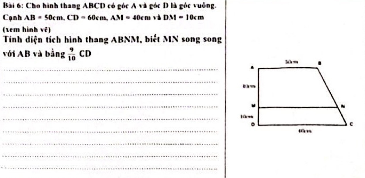 Cho hình thang ABCD có góc A và góc D là góc vuông. 
Cạnh AB=50cm. CD=60cm, AN=40cm và DM=10cm
(tem hình vê) 
Tính diện tích hình thang ABNM, biết MN song song 
với AB và bằng  9/10 CD
_ 
_ 
_ 
_ 
_ 
_ 
_ 
_ 
_