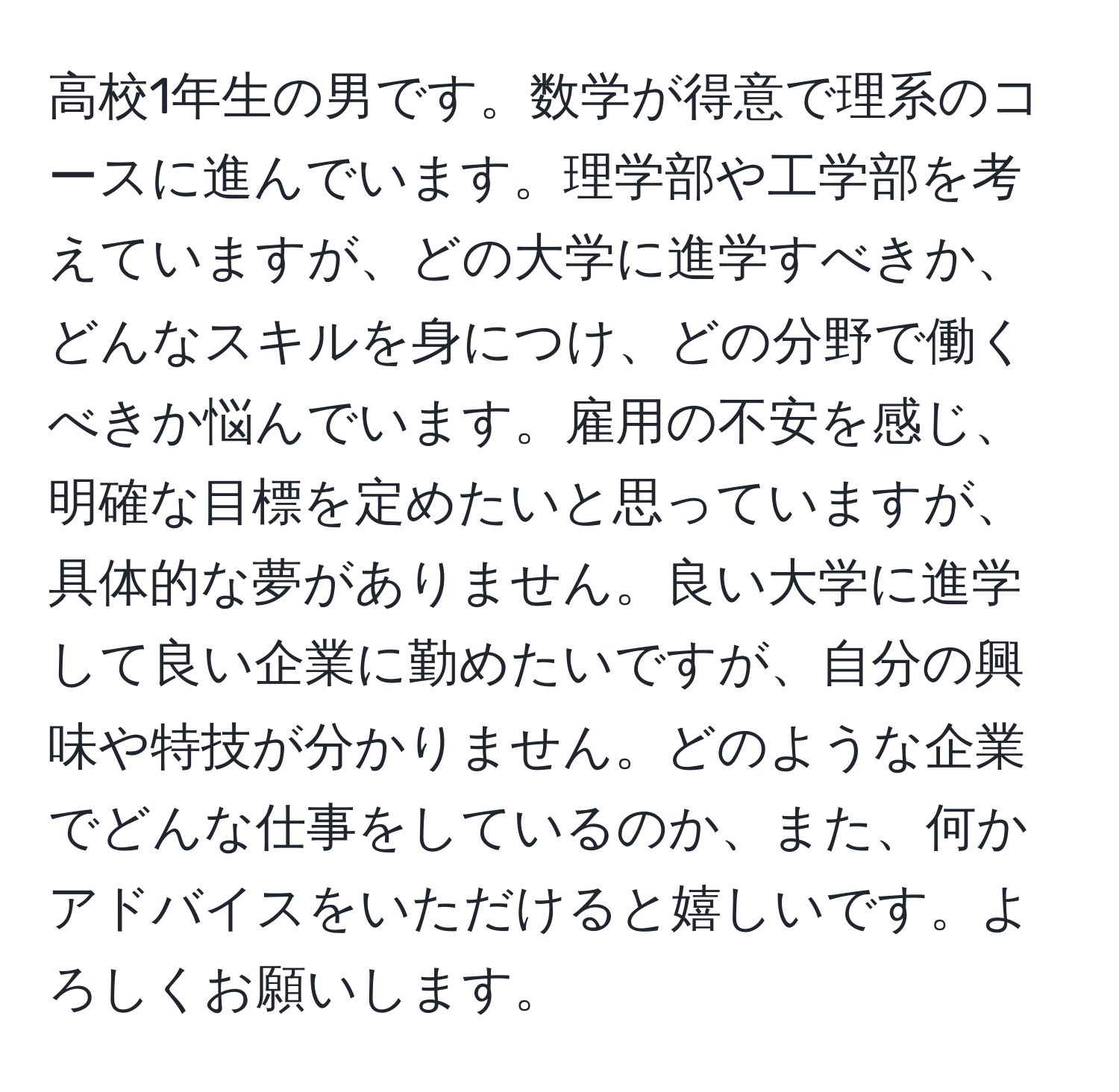 高校1年生の男です。数学が得意で理系のコースに進んでいます。理学部や工学部を考えていますが、どの大学に進学すべきか、どんなスキルを身につけ、どの分野で働くべきか悩んでいます。雇用の不安を感じ、明確な目標を定めたいと思っていますが、具体的な夢がありません。良い大学に進学して良い企業に勤めたいですが、自分の興味や特技が分かりません。どのような企業でどんな仕事をしているのか、また、何かアドバイスをいただけると嬉しいです。よろしくお願いします。