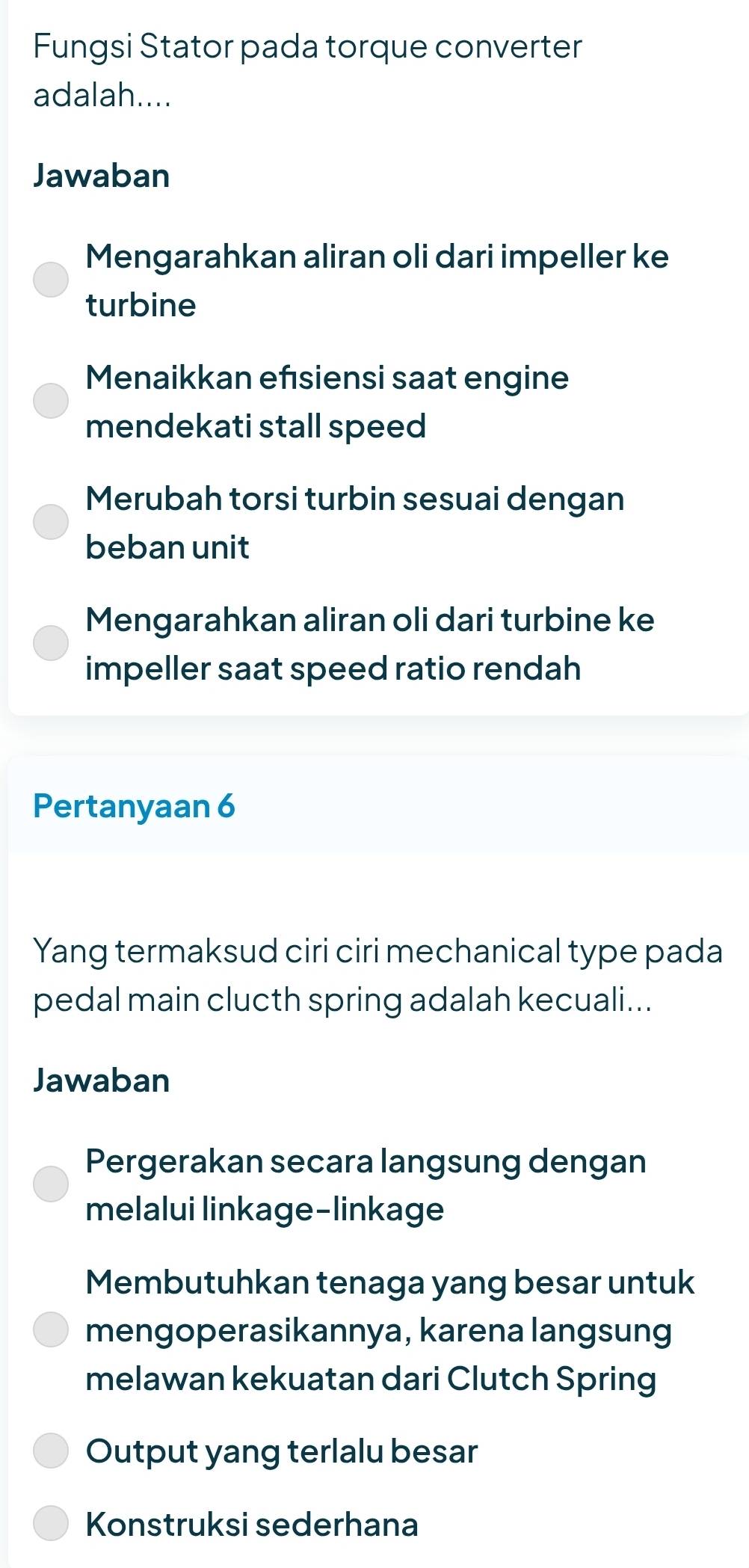 Fungsi Stator pada torque converter
adalah....
Jawaban
Mengarahkan aliran oli dari impeller ke
turbine
Menaikkan efsiensi saat engine
mendekati stall speed
Merubah torsi turbin sesuai dengan
beban unit
Mengarahkan aliran oli dari turbine ke
impeller saat speed ratio rendah
Pertanyaan 6
Yang termaksud ciri ciri mechanical type pada
pedal main clucth spring adalah kecuali...
Jawaban
Pergerakan secara langsung dengan
melalui linkage-linkage
Membutuhkan tenaga yang besar untuk
mengoperasikannya, karena langsung
melawan kekuatan dari Clutch Spring
Output yang terlalu besar
Konstruksi sederhana