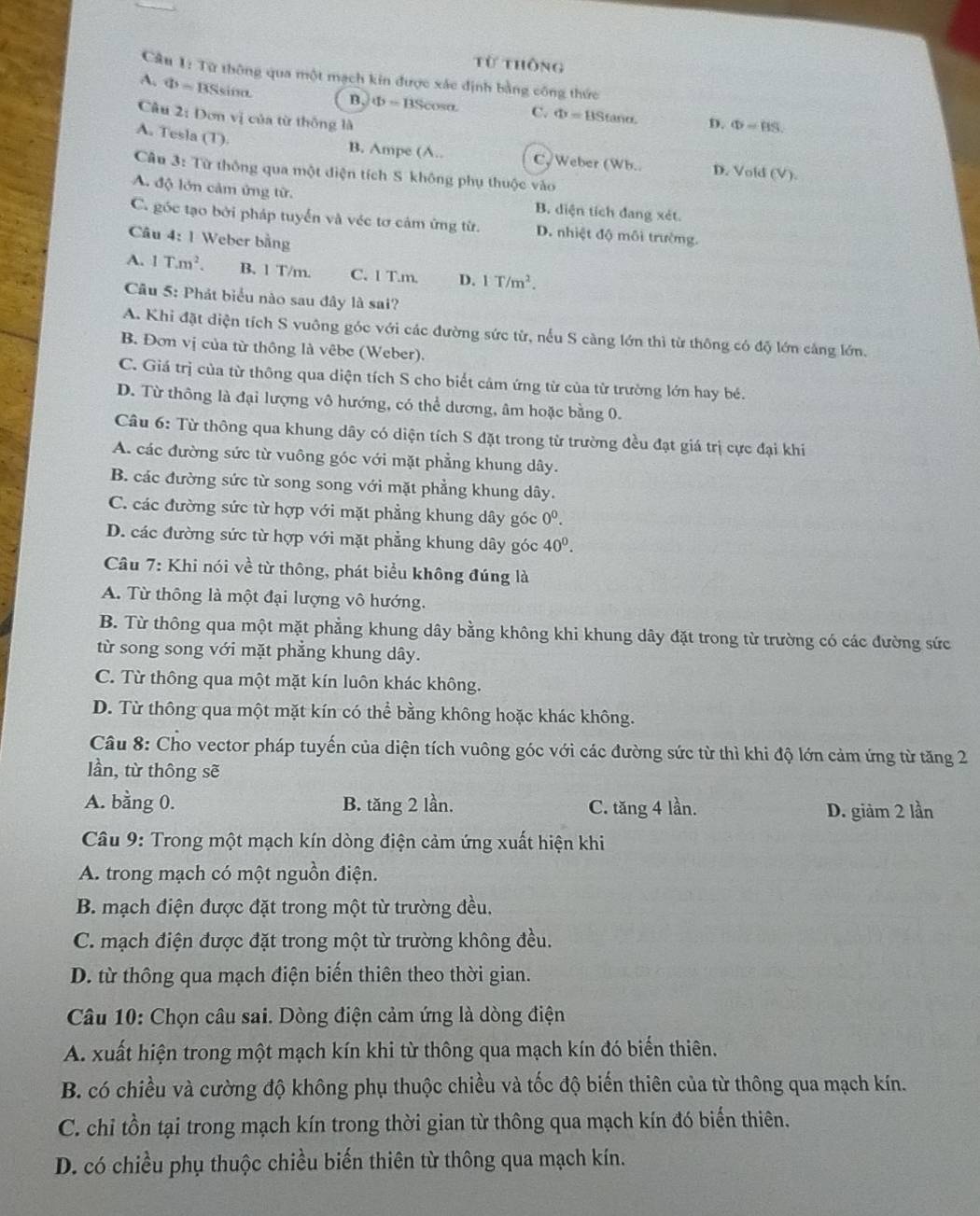 Từ thông
Câu 1: Từ thông qua một mạch kin được xác định bằng công thức
A. Φ = BSsina. B. Phi =BScos alpha C. Phi =BStan alpha . D. Phi =BS.
Câu 2: Dơn vị của từ thông là
A. Tesla (T).
B. Ampe (A.. C, Weber (Wh.. D. Vold (V).
Câu 3: Từ thông qua một diện tích S không phụ thuộc vào
A. độ lớn cảm ứng từ. B. diện tích đang xét.
C. góc tạo bởi pháp tuyến và véc tơ cảm ứng từ. D. nhiệt độ môi trường.
Câu 4: 1 Weber bằng
A. 1T.m^2. B. 1 T/m. C. 1 T.m. D. 1T/m^2.
Câu 5: Phát biểu nào sau đây là sai?
A. Khi đặt diện tích S vuông góc với các đường sức từ, nếu S càng lớn thì từ thông có độ lớn cảng lớn.
B. Đơn vị của từ thông là vêbe (Weber).
C. Giá trị của từ thông qua diện tích S cho biết cảm ứng từ của từ trường lớn hay bé.
D. Từ thông là đại lượng vô hướng, có thể dương, âm hoặc bằng 0.
Câu 6: Từ thông qua khung dây có diện tích S đặt trong từ trường đều đạt giá trị cực đại khi
A. các đường sức từ vuông góc với mặt phẳng khung dây.
B. các đường sức từ song song với mặt phẳng khung dây.
C. các đường sức từ hợp với mặt phẳng khung dây góc 0^0.
D. các đường sức từ hợp với mặt phẳng khung dây góc 40°.
Câu 7: Khi nói về từ thông, phát biểu không đúng là
A. Từ thông là một đại lượng vô hướng.
B. Từ thông qua một mặt phẳng khung dây bằng không khi khung dây đặt trong từ trường có các đường sức
từ song song với mặt phẳng khung dây.
C. Từ thông qua một mặt kín luôn khác không.
D. Từ thông qua một mặt kín có thể bằng không hoặc khác không.
Câu 8: Cho vector pháp tuyến của diện tích vuông góc với các đường sức từ thì khi độ lớn cảm ứng từ tăng 2
lần, từ thông sẽ
A. bằng 0. B. tăng 2 lần. C. tăng 4 lần. D. giảm 2 lần
Câu 9: Trong một mạch kín dòng điện cảm ứng xuất hiện khi
A. trong mạch có một nguồn điện.
B. mạch điện được đặt trong một từ trường đều.
C. mạch điện được đặt trong một từ trường không đều.
D. từ thông qua mạch điện biến thiên theo thời gian.
Câu 10: Chọn câu sai. Dòng điện cảm ứng là dòng điện
A. xuất hiện trong một mạch kín khi từ thông qua mạch kín đó biến thiên.
B. có chiều và cường độ không phụ thuộc chiều và tốc độ biến thiên của từ thông qua mạch kín.
C. chỉ tồn tại trong mạch kín trong thời gian từ thông qua mạch kín đó biến thiên.
D. có chiều phụ thuộc chiều biến thiên từ thông qua mạch kín.