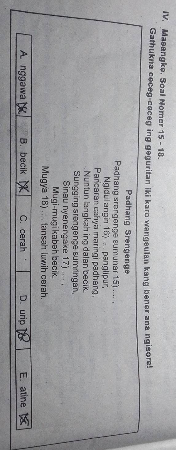 Masangke. Soal Nomer 15 - 18.
Gathukna ceceg-ceceg ing geguritan iki karo wangsulan kang bener ana ngisore!
Padhang Srengenge
Padhang srengenge sumunar 15) .... ,
Ngidul angin 16) .... panglipur,
Pancaran cahya maringi padhang,
Nuntun langkah ing dalan becik.
Sungging srengenge sumringah,
Sinau nyenengake 17) .... ,
Mugi-mugi kabeh becik,
Mugya 18) .... tansah luwih cerah.
A. nggawa B. becik C. cerah “ D. urip E. atine