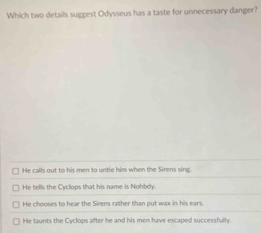 Which two details suggest Odysseus has a taste for unnecessary danger?
He calls out to his men to untie him when the Sirens sing.
He tells the Cyclops that his name is Nohbdy.
He chooses to hear the Sirens rather than put wax in his ears.
He taunts the Cyclops after he and his men have escaped successfully.