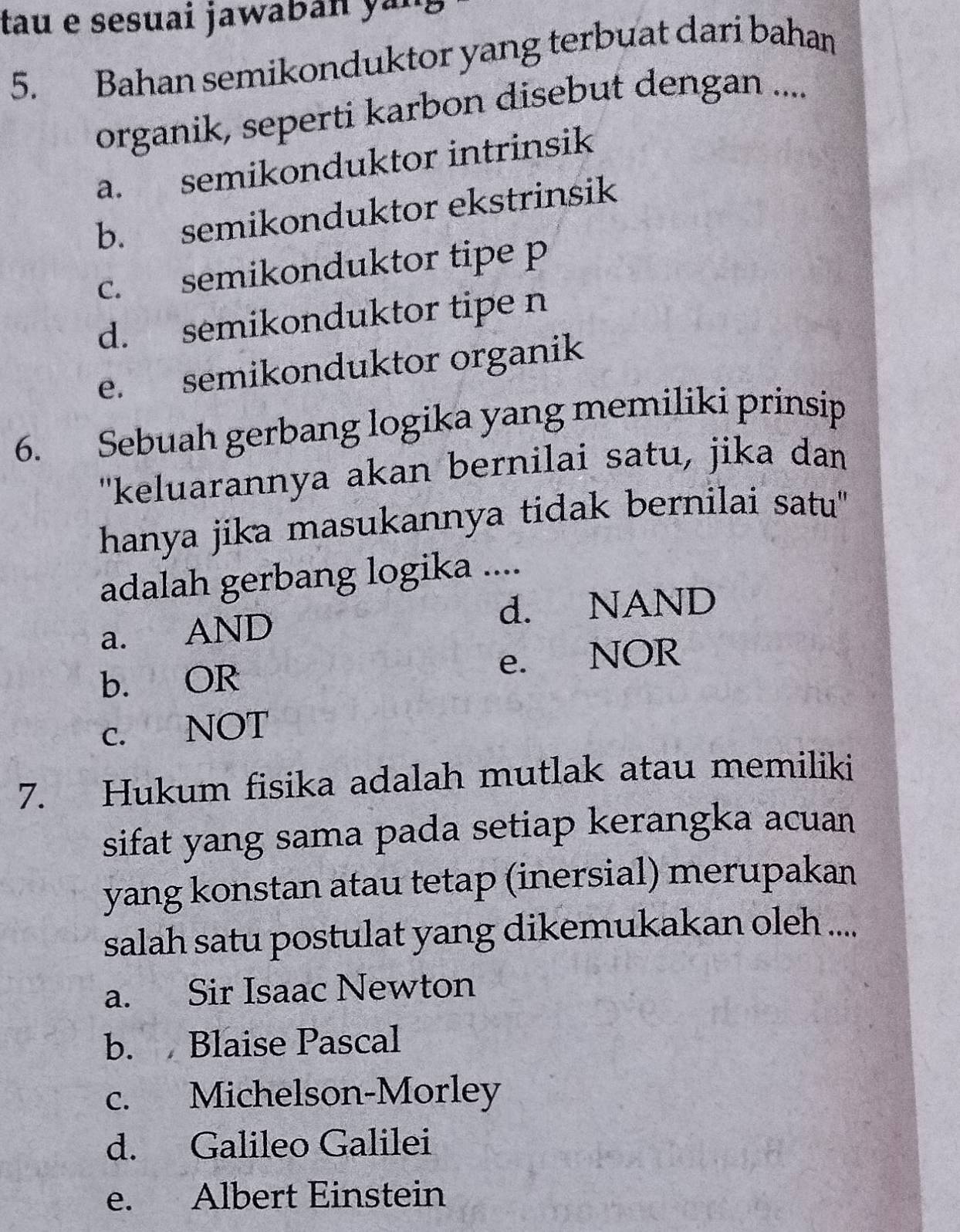 tau e sesuai jawaban yan
5. Bahan semikonduktor yang terbuat dari bahan
organik, seperti karbon disebut dengan ....
a. semikonduktor intrinsik
b. semikonduktor ekstrinsik
c. semikonduktor tipe p
d. semikonduktor tipe n
e. semikonduktor organik
6. Sebuah gerbang logika yang memiliki prinsip
''keluarannya akan bernilai satu, jika dan
hanya jika masukannya tidak bernilai satu'
adalah gerbang logika ....
d. NAND
a. AND
b. OR e. NOR
c. NOT
7. Hukum fisika adalah mutlak atau memiliki
sifat yang sama pada setiap kerangka acuan
yang konstan atau tetap (inersial) merupakan
salah satu postulat yang dikemukakan oleh ....
a. Sir Isaac Newton
b. Blaise Pascal
c. Michelson-Morley
d. Galileo Galilei
e. Albert Einstein