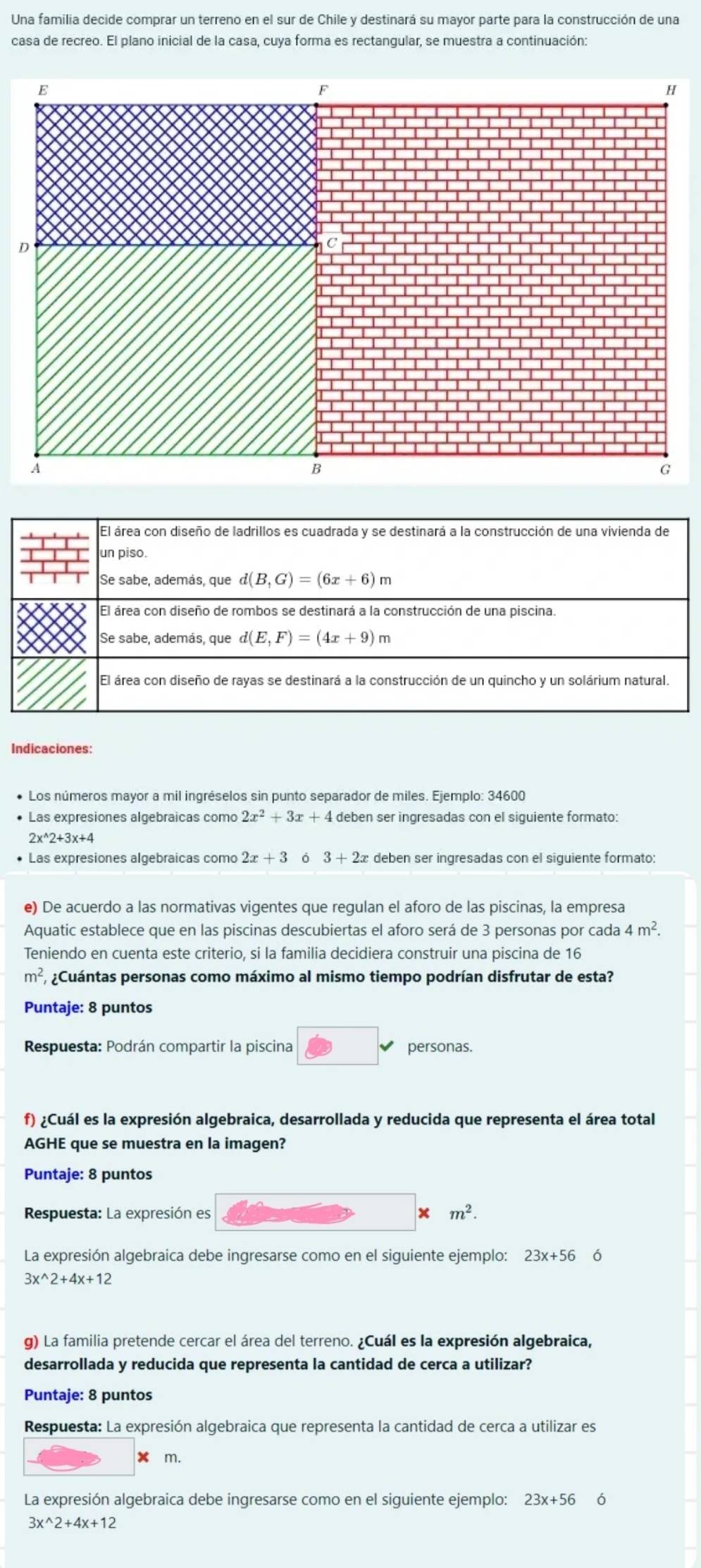 Una familia decide comprar un terreno en el sur de Chile y destinará su mayor parte para la construcción de una
casa de recreo. El plano inicial de la casa, cuya forma es rectangular, se muestra a continuación:
D
Indicaciones:
• Los números mayor a mil ingréselos sin punto separador de miles. Ejemplo: 34600
• Las expresiones algebraicas como 2x^2+3x+4 deben ser ingresadas con el siguiente formato:
2x^(wedge)2+3x+4
Las expresiones algebraicas como 2x+3 3+2x deben ser ingresadas con el siguiente formato:
e) De acuerdo a las normativas vigentes que regulan el aforo de las piscinas, la empresa
Aquatic establece que en las piscinas descubiertas el aforo será de 3 personas por cada 4m^2.
Teniendo en cuenta este criterio, si la familia decidiera construir una piscina de 16
m^2 ¿Cuántas personas como máximo al mismo tiempo podrían disfrutar de esta?
Puntaje: 8 puntos
Respuesta: Podrán compartir la piscina personas.
f) ¿Cuál es la expresión algebraica, desarrollada y reducida que representa el área total
AGHE que se muestra en la imagen?
Puntaje: 8 puntos
Respuesta: La expresión es m^2.
La expresión algebraica debe ingresarse como en el siguiente ejemplo: 23x+56 6
3x^(wedge)2+4x+12
g) La familia pretende cercar el área del terreno. ¿Cuál es la expresión algebraica,
desarrollada y reducida que representa la cantidad de cerca a utilizar?
Puntaje: 8 puntos
Respuesta: La expresión algebraica que representa la cantidad de cerca a utilizar es
m.
La expresión algebraica debe ingresarse como en el siguiente ejemplo: 23x+56 ó
3x^(wedge)2+4x+12