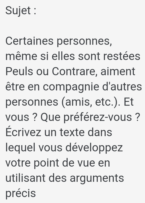 Sujet : 
Certaines personnes, 
même si elles sont restées 
Peuls ou Contrare, aiment 
être en compagnie d'autres 
personnes (amis, etc.). Et 
vous ? Que préférez-vous ? 
Écrivez un texte dans 
lequel vous développez 
votre point de vue en 
utilisant des arguments 
précis