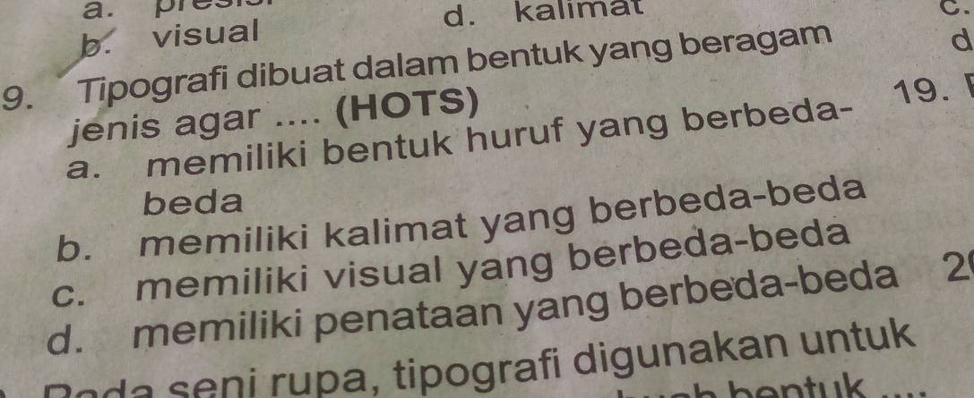 a. pres
b. visual
d. kalimat C.
9. Tipografi dibuat dalam bentuk yang beragam
d
jenis agar .... (HOTS)
a. memiliki bentuk huruf yang berbeda- 19. 
beda
b. memiliki kalimat yang berbeda-beda
c. memiliki visual yang berbeda-beda
d. memiliki penataan yang berbeda-beda 2
pade seni rupa, tipografi digunakan untuk
entuk