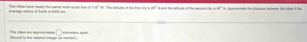 Two cities have nearly the same north-south line of 118°W. The latitude of the first city is 28° N ,and the latitude of the second city is 40°N Approximate the distance between the cities if the 
average radius of Earth is 6400 km. 
The cities are approximately □ kilometers apart. 
(Round to the nearest integer as needed.)