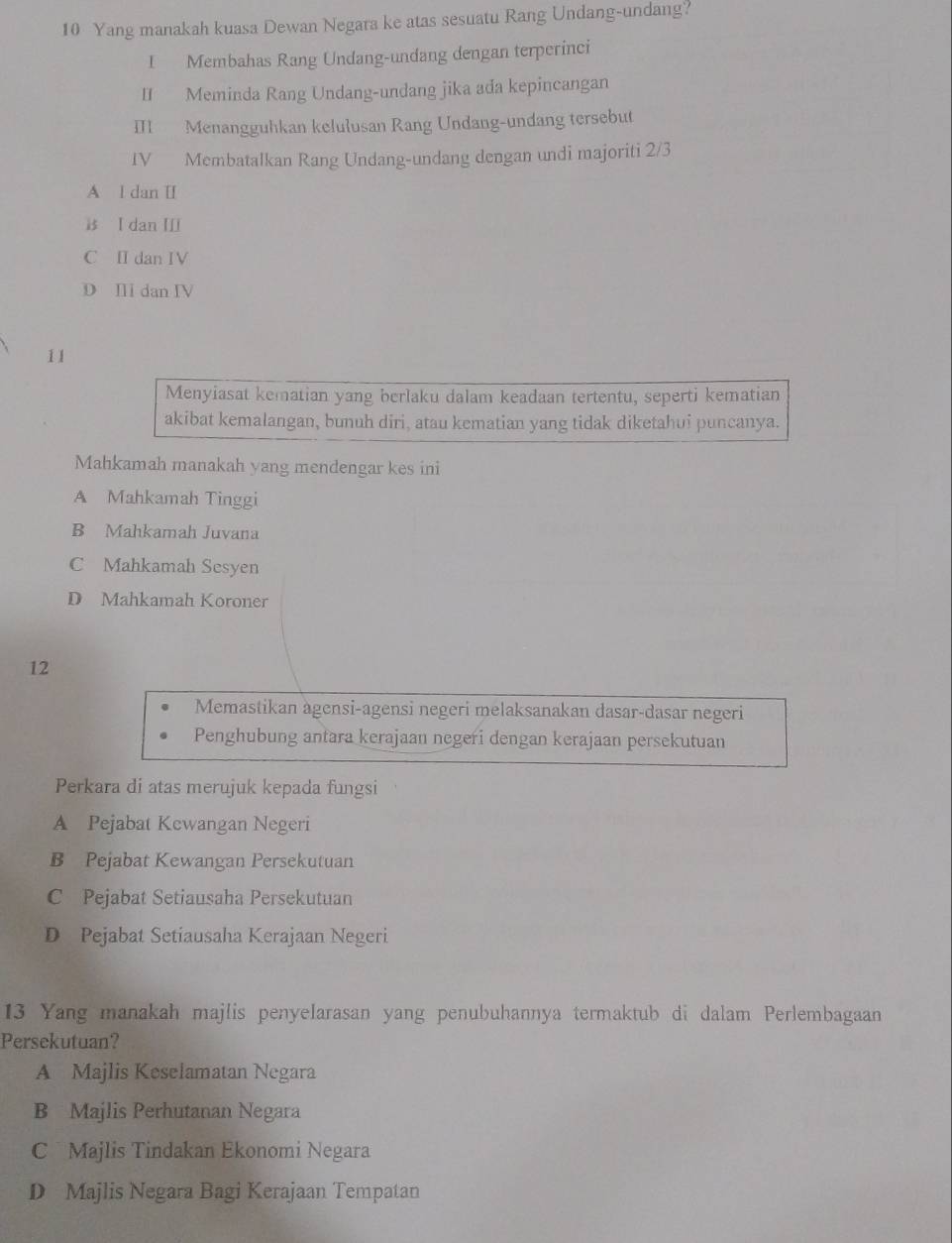 Yang manakah kuasa Dewan Negara ke atas sesuatu Rang Undang-undang?
I Membahas Rang Undang-undang dengan terperinci
II Meminda Rang Undang-undang jika ada kepincangan
III Menangguhkan kelulusan Rang Undang-undang tersebut
IV Membatalkan Rang Undang-undang dengan undi majoriti 2/3
A l dan II
is I dan I
C I dan IV
D I dan IV
11
Menyiasat kematian yang berlaku dalam keadaan tertentu, seperti kematian
akibat kemalangan, bunuh diri, atau kematian yang tidak diketahui puncanya.
Mahkamah manakah yang mendengar kes ini
A Mahkamah Tinggi
B Mahkamah Juvana
C Mahkamah Sesyen
D Mahkamah Koroner
12
Memastikan agensi-agensi negeri melaksanakan dasar-dasar negeri
Penghubung antara kerajaan negeri dengan kerajaan persekutuan
Perkara di atas merujuk kepada fungsi
A Pejabat Kewangan Negeri
B Pejabat Kewangan Persekutuan
C Pejabat Setiausaha Persekutuan
D Pejabat Setiausaha Kerajaan Negeri
13 Yang manakah majlis penyelarasan yang penubuhannya termaktub di dalam Perlembagaan
Persekutuan?
A Majlis Keselamatan Negara
B Majlis Perhutanan Negara
C Majlis Tindakan Ekonomi Negara
D Majlis Negara Bagi Kerajaan Tempatan