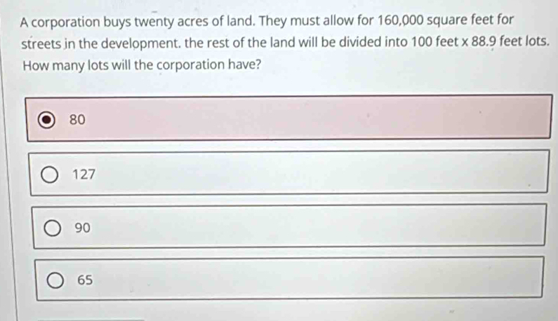 A corporation buys twenty acres of land. They must allow for 160,000 square feet for
streets in the development. the rest of the land will be divided into 100 feet x 88.9 feet lots.
How many lots will the corporation have?
80
127
90
65