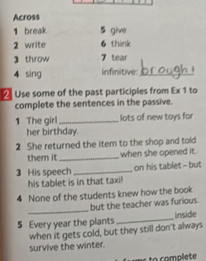 Across 
1 break 5 give 
2 write 6 think 
3 throw 7 tear 
4 sing infinitive:_ 
2 Use some of the past participles from Ex 1 to 
complete the sentences in the passive. 
1 The girl _lots of new toys for 
her birthday. 
2 She returned the item to the shop and told 
them it_ when she opened it. 
3 His speech _on his tablet - but 
his tablet is in that taxi! 
4 None of the students knew how the book 
_ 
but the teacher was furious. 
_ 
inside 
5 Every year the plants 
when it gets cold, but they still don't always 
survive the winter. 
to complete