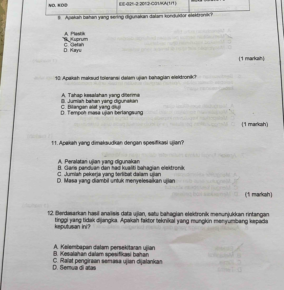 Apakah bahan yang ser
A. Plastik
B Kuprum
C. Getah
D. Kayu
(1 markah)
10. Apakah maksud toleransi dalam ujian bahagian elektronik?
A. Tahap kesalahan yang diterima
B. Jumlah bahan yang digunakan
C. Bilangan alat yang diuji
D. Tempoh masa ujian berlangsung
(1 markah)
11. Apakah yang dimaksudkan dengan spesifikasi ujian?
A. Peralatan ujian yang digunakan
B. Garis panduan dan had kualiti bahagian elektronik
C. Jumlah pekerja yang terlibat dalam ujian
D. Masa yang diambil untuk menyelesaikan ujian
(1 markah)
12. Berdasarkan hasil analisis data ujian, satu bahagian elektronik menunjukkan rintangan
tinggi yang tidak dijangka. Apakah faktor teknikal yang mungkin menyumbang kepada
keputusan ini?
A. Kelembapan dalam persekitaran ujian
B. Kesalahan dalam spesifikasi bahan
C. Ralat pengiraan semasa ujian dijalankan
D. Semua di atas