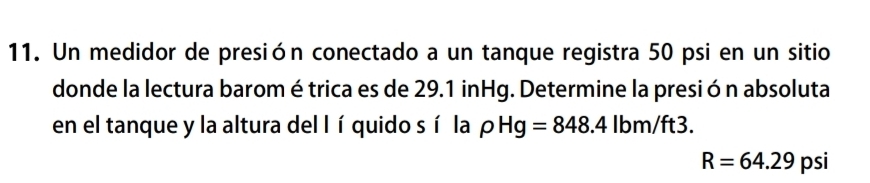 Un medidor de presión conectado a un tanque registra 50 psi en un sitio 
donde la lectura barom étrica es de 29.1 inHg. Determine la presión absoluta 
en el tanque y la altura del lí quido sí la rho Hg=848.4lbm/ft3.
R=64.29 psi