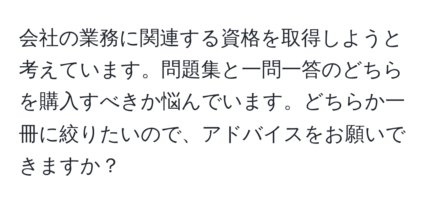 会社の業務に関連する資格を取得しようと考えています。問題集と一問一答のどちらを購入すべきか悩んでいます。どちらか一冊に絞りたいので、アドバイスをお願いできますか？