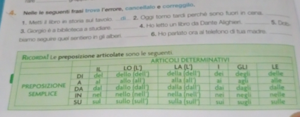 nare 
_ 
4. Nelie le seguenti frasi trova l'errore, cancellalo e correggilo. 
1. Metti il libro in storia sul tavolo. __di_ 2. Oggi torno tardi perchê sono fuori in cena._ 
3. Giorgio è a biblioteca a studiare. _4. Ho letto un libro da Dante Alighieri. _5. Dob- 
biamo seguire quel sentiero in gli alberi. _6. Ho parlato ora al telefono di tua madre._