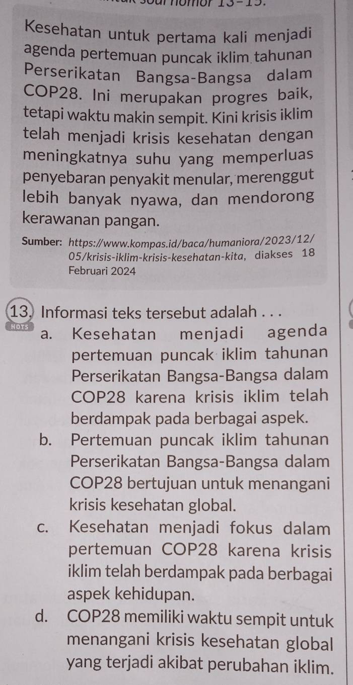 homor
Kesehatan untuk pertama kali menjadi
agenda pertemuan puncak iklim tahunan
Perserikatan Bangsa-Bangsa dalam
COP28. Ini merupakan progres baik,
tetapi waktu makin sempit. Kini krisis iklim
telah menjadi krisis kesehatan dengan
meningkatnya suhu yang memperluas
penyebaran penyakit menular, merenggut
lebih banyak nyawa, dan mendorong
kerawanan pangan.
Sumber: https:/www.kompas.id/baca/humaniora/2023/12/
05/krisis-iklim-krisis-kesehatan-kita, diakses 18
Februari 2024
13. Informasi teks tersebut adalah . . .
NOTS a. Kesehatan menjadi agenda
pertemuan puncak iklim tahunan
Perserikatan Bangsa-Bangsa dalam
COP28 karena krisis iklim telah
berdampak pada berbagai aspek.
b. Pertemuan puncak iklim tahunan
Perserikatan Bangsa-Bangsa dalam
COP28 bertujuan untuk menangani
krisis kesehatan global.
c. Kesehatan menjadi fokus dalam
pertemuan COP28 karena krisis
iklim telah berdampak pada berbagai
aspek kehidupan.
d. COP28 memiliki waktu sempit untuk
menangani krisis kesehatan global
yang terjadi akibat perubahan iklim.