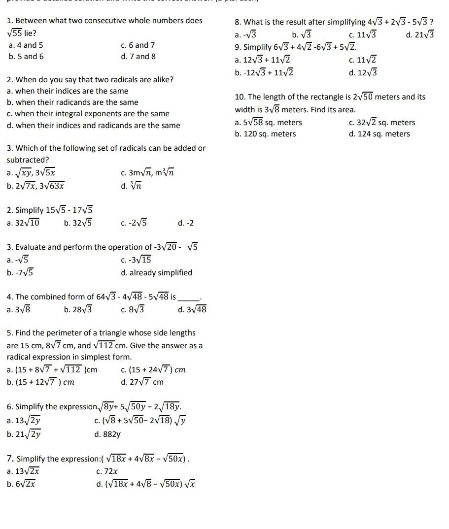 Between what two consecutive whole numbers does 8. What is the result after simplifying 4sqrt(3)+2sqrt(3)-5sqrt(3) ?
sqrt(55) lie? b. sqrt(3) C. 11sqrt(3) d. 21sqrt(3)
a. -sqrt(3)
a. 4 and 5 c. 6 and 7 9. Simplify 6sqrt(3)+4sqrt(2)-6sqrt(3)+5sqrt(2).
b. 5 and 6 d. 7 and 8
a. 12sqrt(3)+11sqrt(2) C. 11sqrt(2)
b. -12sqrt(3)+11sqrt(2) d. 12sqrt(3)
2. When do you say that two radicals are alike?
a. when their indices are the same
10. The length of the rectangle is 2sqrt(50) meters and its
b. when their radicands are the same width is 3sqrt(8) meters. Find its area.
c. when their integral exponents are the same
a. 5sqrt(58)sq
d. when their indices and radicands are the same . meters C. 32sqrt(2)sq. meters
b. 120 sq. meters d. 124 sq. meters
3. Which of the following set of radicals can be added or
subtracted?
a. sqrt(xy),3sqrt(5x) 3msqrt(n),msqrt[3](n)
C.
b. 2sqrt(7x),3sqrt(63x) d. sqrt[3](n)
2. Simplify 15sqrt(5)-17sqrt(5)
a. 32sqrt(10) b. 32sqrt(5) C. -2sqrt(5) d. -2
3. Evaluate and perform the operation of -3sqrt(20)-sqrt(5)
a. -sqrt(5) C. -3sqrt(15)
b. -7sqrt(5) d. already simplified
4. The combined form of 64sqrt(3)-4sqrt(48)-5sqrt(48) is_
a. 3sqrt(8) b. 28sqrt(3) C. 8sqrt(3) d. 3sqrt(48)
5. Find the perimeter of a triangle whose side lengths
are 15 cm 8sqrt(7)cm , and sqrt(112)cm. Give the answer as a
radical expression in simplest form.
a. (15+8sqrt(7)+sqrt(112))cm C. (15+24sqrt(7))cm
b. (15+12sqrt(7))cm d. 27sqrt(7)cm
6. Simplify the expression sqrt(8y)+5sqrt(50y)-2sqrt(18y).
a. 13sqrt(2y) (sqrt(8)+5sqrt(50)-2sqrt(18))sqrt(y)
C.
b. 21sqrt(2y) d. 882y
7. Simplify the expression: sqrt(18x)+4sqrt(8x)-sqrt(50x)).
a. 13sqrt(2x) c. 72x
b. 6sqrt(2x) d. (sqrt(18x)+4sqrt(8)-sqrt(50x))sqrt(x)