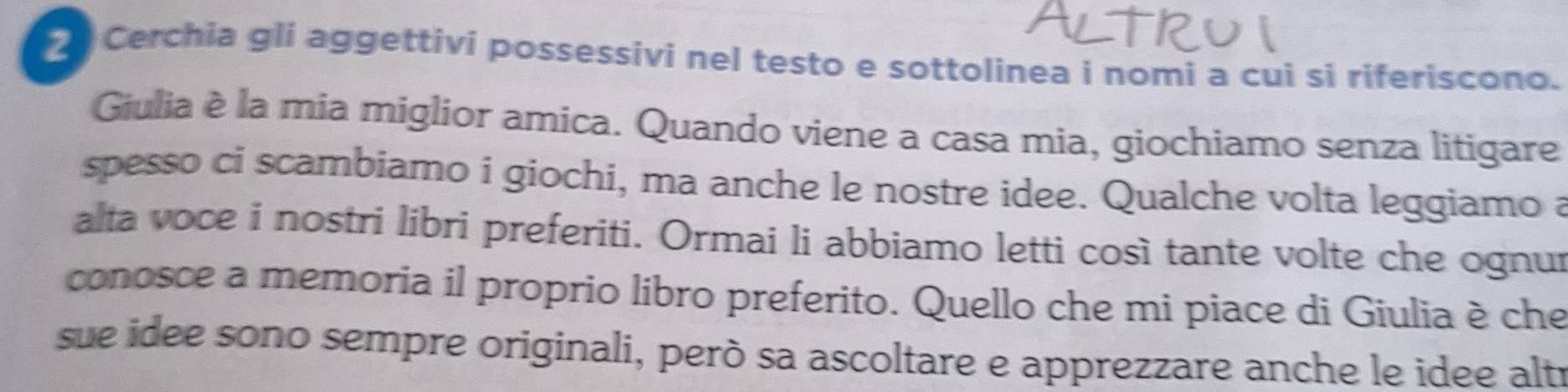 Cerchia gli aggettivi possessivi nel testo e sottolinea i nomi a cui si riferiscono. 
Giulia è la mia miglior amica. Quando viene a casa mia, giochiamo senza litigare 
spesso ci scambiamo i giochi, ma anche le nostre idee. Qualche volta leggiamo a 
alta voce i nostri libri preferiti. Ormai li abbiamo letti così tante volte che ognur 
conosce a memoria il proprio libro preferito. Quello che mi piace di Giulia è che 
sue idee sono sempre originali, però sa ascoltare e apprezzare anche le idee altr