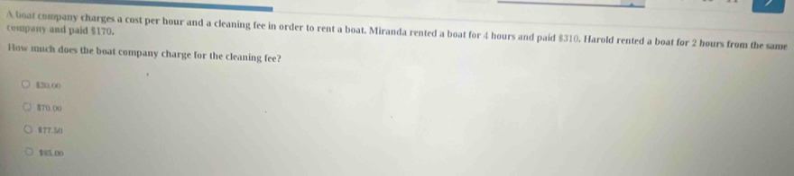 company and paid $170.
A boat company charges a cost per hour and a cleaning fee in order to rent a boat. Miranda rented a boat for 4 hours and paid $310. Harold rented a boat for 2 hours from the same
How much does the boat company charge for the cleaning fee?
$20,00
870.00
§ 77.50
$85.00