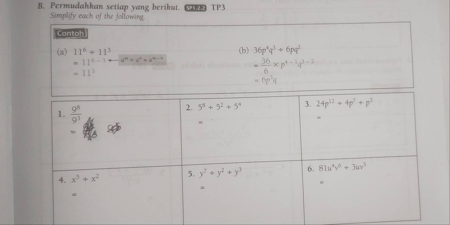 Permudahkan setiap yang berikut. 2 TP3
Simplify each of the following.
Contoh
(a) 11^6/ 11^3 (b) 36p^4q^3/ 6pq^2
=11^(6-3) a^m/ a^n=a^(m-n)
=11^3
= 36/6 * p^(4-1)q^(3-2)
=6p^3q