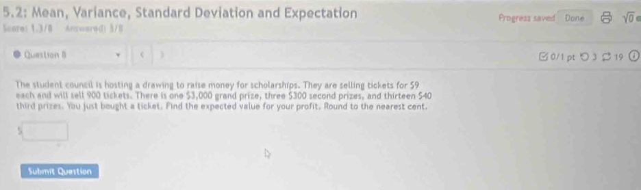 5.2: Mean, Variance, Standard Deviation and Expectation Progress saved Done sqrt(0) 
Score: 1.3/0 Answare(1) 5/B 
Question II < 0/1 pt つ 3 2 19 
The student council is hosting a drawing to raise money for scholarships. They are selling tickets for 59
each and will sell 900 tickets. There is one $3,000 grand prize, three $300 second prizes, and thirteen $40
third prizes. You just bought a ticket. Find the expected value for your profit. Round to the nearest cent. 

Submit Question