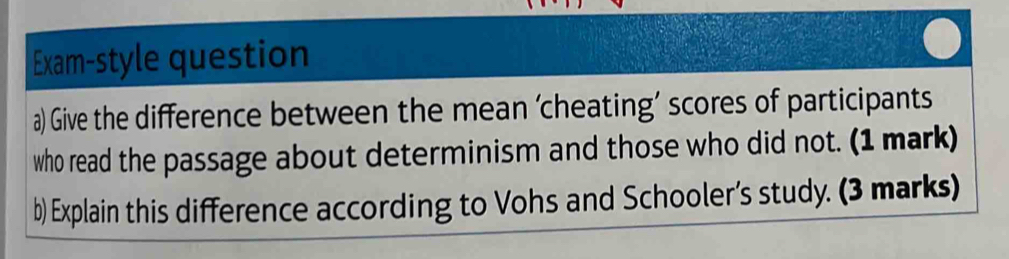 Exam-style question 
a) Give the difference between the mean ‘cheating’ scores of participants 
who read the passage about determinism and those who did not. (1 mark) 
b) Explain this difference according to Vohs and Schooler’s study. (3 marks)